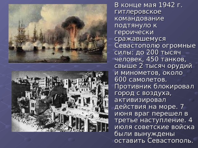  В конце мая 1942 г. гитлеровское командование подтянуло к героически сражавшемуся Севастополю огромные силы: до 200 тысяч человек, 450 танков, свыше 2 тысяч орудий и минометов, около 600 самолетов. Противник блокировал город с воздуха, активизировал действия на море. 7 июня враг перешел в третье наступление. 4 июля советские войска были вынуждены оставить Севастополь. 