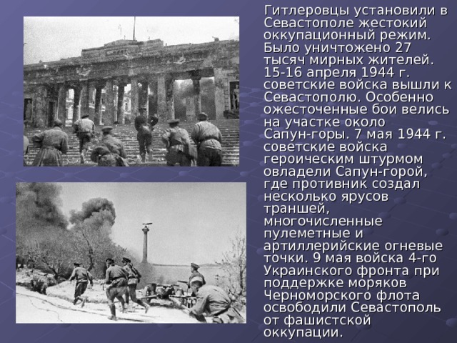 Гитлеровцы установили в Севастополе жестокий оккупационный режим. Было уничтожено 27 тысяч мирных жителей. 15-16 апреля 1944 г. советские войска вышли к Севастополю. Особенно ожесточенные бои велись на участке около Сапун-горы. 7 мая 1944 г. советские войска героическим штурмом овладели Сапун-горой, где противник создал несколько ярусов траншей, многочисленные пулеметные и артиллерийские огневые точки. 9 мая войска 4-го Украинского фронта при поддержке моряков Черноморского флота освободили Севастополь от фашистской оккупации.  