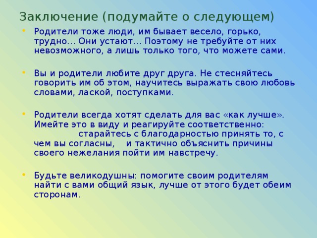 Заключение (подумайте о следующем) Родители тоже люди, им бывает весело, горько, трудно… Они устают… Поэтому не требуйте от них невозможного, а лишь только того, что можете сами. Вы и родители любите друг друга. Не стесняйтесь говорить им об этом, научитесь выражать свою любовь словами, лаской, поступками. Родители всегда хотят сделать для вас «как лучше». Имейте это в виду и реагируйте соответственно: старайтесь с благодарностью принять то, с чем вы согласны, и тактично объяснить причины своего нежелания пойти им навстречу. Будьте великодушны: помогите своим родителям найти с вами общий язык, лучше от этого будет обеим сторонам. 