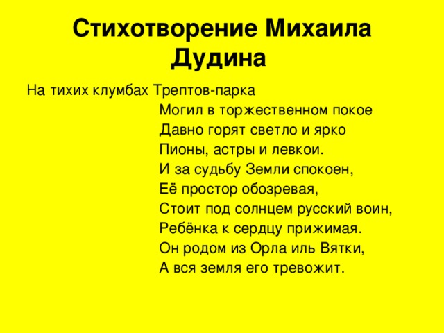 Стихотворение Михаила Дудина  На тихих клумбах Трептов-парка  Могил в торжественном покое  Давно горят светло и ярко  Пионы, астры и левкои.  И за судьбу Земли спокоен,  Её простор обозревая,  Стоит под солнцем русский воин,  Ребёнка к сердцу прижимая.  Он родом из Орла иль Вятки,  А вся земля его тревожит. 