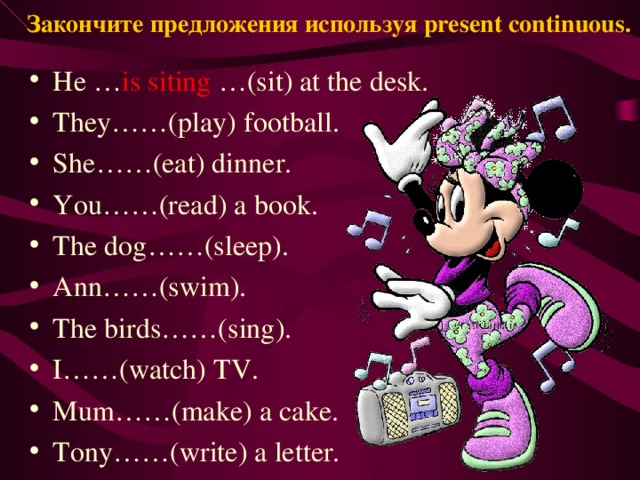 Закончите предложения используя present continuous. He … is siting …(sit) at the desk. They……(play) football. She……(eat) dinner. You……(read) a book. The dog……(sleep). Ann……(swim). The birds……(sing). I……(watch) TV. Mum……(make) a cake. Tony……(write) a letter. 