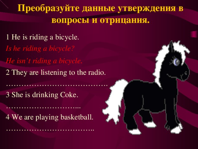 Преобразуйте данные утверждения в вопросы и отрицания. 1 He is riding a bicycle. Is he riding a bicycle? He isn’t riding a bicycle . 2 They are listening to the radio. ………………………………… . 3 She is drinking Coke. ……………………… ... 4 We are playing basketball. …………………………… .. 