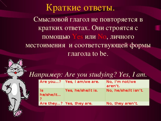 Краткие ответы. Смысловой глагол не повторяется в кратких ответах. Они строятся с помощью Yes  или No , личного местоимения и соответствующей формы глагола to be. Например: Are you studying? Yes, I am.  Are you…? Is he/she/it…? Yes, I am/we are. No, I’m not/we aren’t. Yes, he/she/it is. Are they…? No, he/she/it isn’t. Yes, they are. No, they aren’t. 