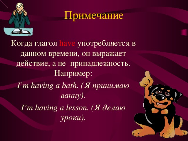 Примечание Когда глагол have  употребляется в данном времени, он выражает действие, а не принадлежность. Например: I’m having a bath. ( Я принимаю ванну) . I’m having a lesson. ( Я делаю уроки). 