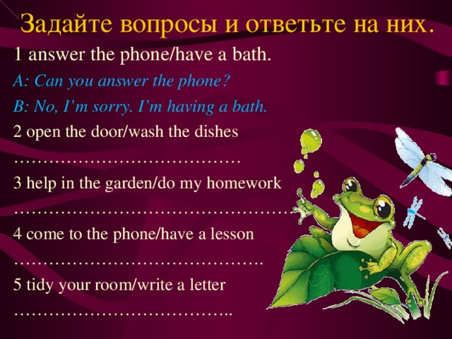 Задайте вопросы и ответьте на них. 1 answer the phone/have a bath. A: Can you answer the phone? B: No, I’m sorry. I’m having a bath. 2 open the door/wash the dishes ………………………………… 3 help in the garden/do my homework ………………………………………… 4 come to the phone/have a lesson …………………………………… . 5 tidy your room/write a letter ……………………………… .. 