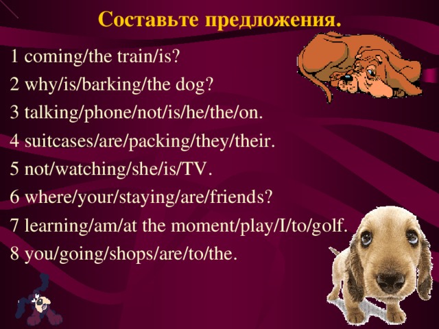 Составьте предложения. 1 coming/the train/is? 2 why/is/barking/the dog? 3 talking/phone/not/is/he/the/on. 4 suitcases/are/packing/they/their. 5 not/watching/she/is/TV. 6 where/your/staying/are/friends? 7 learning/am/at the moment/play/I/to/golf. 8 you/going/shops/are/to/the. 