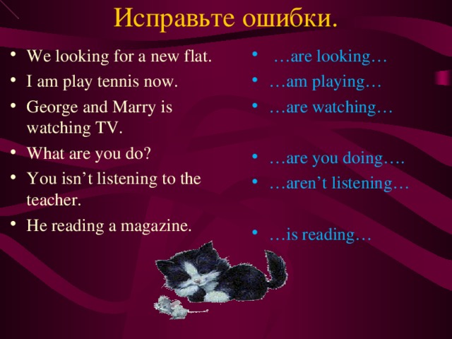 Исправьте ошибки. We looking for a new flat. I am play tennis now. George and Marry is watching TV. What are you do? You isn’t listening to the teacher. He reading a magazine. … are looking… … am playing… … are watching… … are you doing…. … aren’t listening… … is reading… 