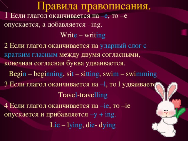 Правила правописания. 1 Если глагол оканчивается на –е , то –е опускается, а добавляется – ing. Writ e – writ ing 2 Если глагол оканчивается на ударный слог с кратким гласным между двумя согласными, конечная согласная буква удваивается. Begi n – begi nning , si t – si tting , swi m – swi mming 3 Если глагол оканчивается на – l , то l удваивается. Trave l -trave lling 4 Если глагол оканчивается на –ie , то –ie опускается и прибавляется – y + ing. L ie – l ying , d ie - d ying 