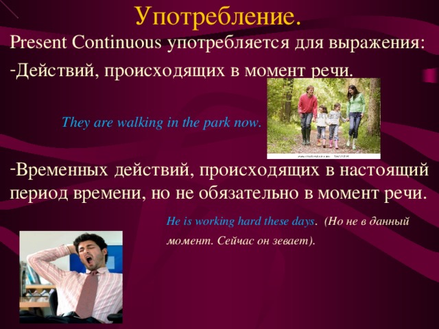 Употребление. Present Continuous употребляется для выражения: Действий, происходящих в момент речи.  They are walking in the park now.  Временных действий, происходящих в настоящий период времени, но не обязательно в момент речи.   He is working hard these days . (Но не в данный  момент. Сейчас он зевает). 