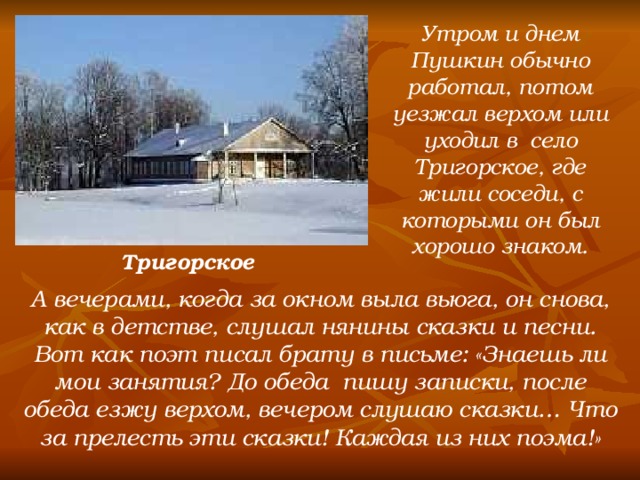 Утром и днем Пушкин обычно работал, потом уезжал верхом или уходил в село Тригорское, где жили соседи, с которыми он был хорошо знаком. Тригорское А вечерами, когда за окном выла вьюга, он снова, как в детстве, слушал нянины сказки и песни. Вот как поэт писал брату в письме: «Знаешь ли мои занятия? До обеда пишу записки, после обеда езжу верхом, вечером слушаю сказки… Что за прелесть эти сказки! Каждая из них поэма!»