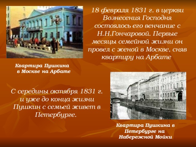 18 февраля 1831 г. в церкви Вознесения Господня состоялось его венчание с Н.Н.Гончаровой. Первые месяцы семейной жизни он провел с женой в Москве, сняв квартиру на Арбате Квартира Пушкина в Москве на Арбате С середины октября 1831 г. и уже до конца жизни Пушкин с семьей живет в Петербурге. Квартира Пушкина в Петербурге на Набережной Мойки