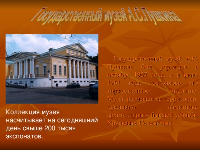Государственный музей А.С. Пушкина был учрежден в октябре 1957 года, а в июне 1961 года состоялось его торжественное открытие. Музей размещен на территории красивого памятника архитектуры – бывшей усадьбы Хрущевых-Селезневых. Коллекция музея насчитывает на сегодняшний день свыше 200 тысяч экспонатов.