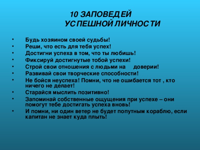 10 ЗАПОВЕДЕЙ  УСПЕШНОЙ ЛИЧНОСТИ Будь хозяином своей судьбы! Реши, что есть для тебя успех! Достигни успеха в том, что ты любишь! Фиксируй достигнутые тобой успехи! Строй свои отношения с людьми на доверии! Развивай свои творческие способности! Не бойся неуспеха! Помни, что не ошибается тот , кто ничего не делает! Старайся мыслить позитивно! Запоминай собственные ощущения при успехе – они помогут тебе достигать успеха вновь! И помни, ни один ветер не будет попутным кораблю, если капитан не знает куда плыть! 