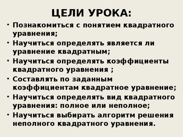 ЦЕЛИ УРОКА: Познакомиться с понятием квадратного уравнения; Научиться определять является ли уравнение квадратным; Научиться определять коэффициенты квадратного уравнения ; Составлять по заданным коэффициентам квадратное уравнение; Научиться определять вид квадратного уравнения: полное или неполное; Научиться выбирать алгоритм решения неполного квадратного уравнения. Научиться определять является ли уравнение квадратным; Научиться определять коэффициенты квадратного уравнения ; Составлять по заданным коэффициентам квадратное уравнение; Научиться определять вид квадратного уравнения: полное или неполное; Научиться выбирать алгоритм решения неполного квадратного уравнения. Научиться определять является ли уравнение квадратным; Научиться определять коэффициенты квадратного уравнения ; Составлять по заданным коэффициентам квадратное уравнение; Научиться определять вид квадратного уравнения: полное или неполное; Научиться выбирать алгоритм решения неполного квадратного уравнения. 