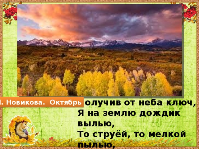 Получив от неба ключ, Я на землю дождик вылью, То струёй, то мелкой пылью, Из мохнатых спелых туч. М. Новикова. Октябрь  