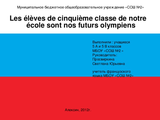  Муниципальное бюджетное общеобразовательное учреждение «СОШ №2» Les élèves de cinquième classe de notre école sont nos futurs olympiens   Выполнили : учащиеся  5 А и 5 В классов  МБОУ «СОШ №2 »  Руководитель:  Просвиркина  Светлана Юрьевна  учитель французского  языка МБОУ «СОШ №2» Алексин, 2012г.  
