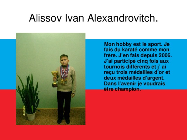 Alissov Ivan Alexandrovitch.  Mon hobby est le sport. Je fais du karaté comme mon frère. J’en fais depuis 2006. J’ai participé cinq fois aux tournois différents et j’ ai reçu trois médailles d’or et deux médailles d’argent. Dans l’avenir je voudrais être champion.  