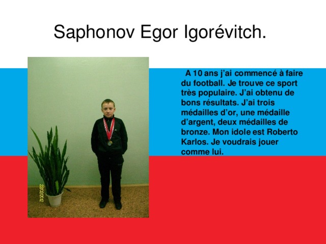 Saphonov Egor Igorévitch.   A 10 ans j’ai commencé à faire du football. Je trouve ce sport très populaire. J’ai obtenu de bons résultats. J’ai trois médailles d’or, une médaille d’argent, deux médailles de bronze. Mon idole est Roberto Karlos. Je voudrais jouer comme lui.  