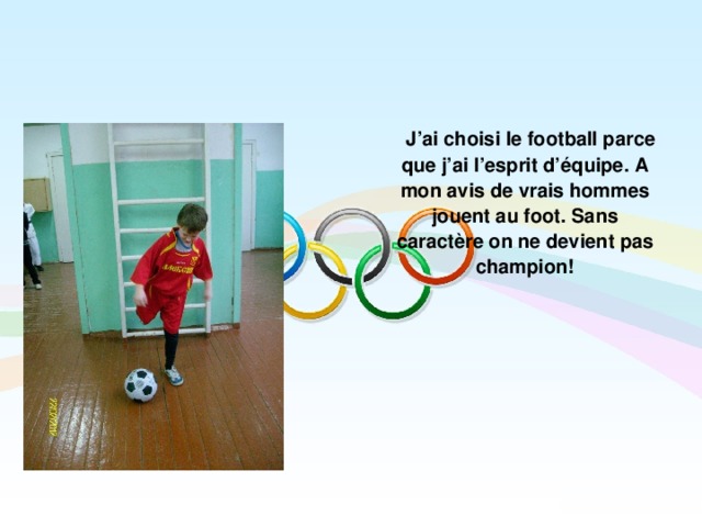  J’ai choisi le football parce que j’ai l’esprit d’équipe. A mon avis de vrais hommes jouent au foot. Sans caractère on ne devient pas champion!  
