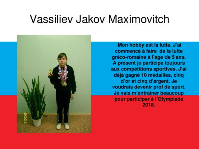 Vassiliev Jakov Maximovitch  Mon hobby est la lutte. J’ai commencé à faire de la lutte gréco-romaine à l’age de 5 ans. A présent je participe toujours aux compétitions sportives. J’ai déjà gagné 10 médailles, cinq d’or et cinq d’argent. Je voudrais devenir prof de sport. Je vais m’entraîner beaucoup pour participer à l’Olympiade 2018.  