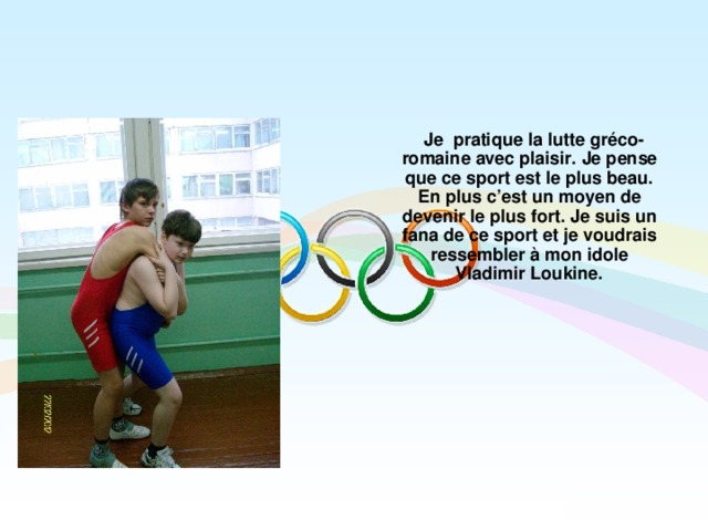  Je pratique la lutte gréco-romaine avec plaisir. Je pense que ce sport est le plus beau. En plus c’est un moyen de devenir le plus fort. Je suis un fana de ce sport et je voudrais ressembler à mon idole Vladimir Loukine.  