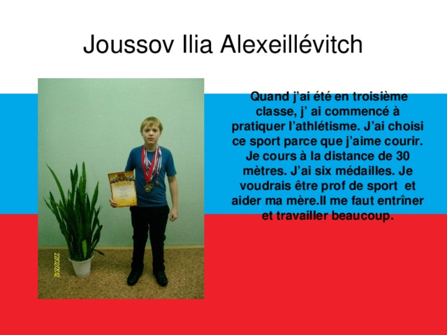 Joussov Ilia Alexeillévitch  Quand j’ai été en troisième classe, j’ ai commencé à pratiquer l’athlétisme. J’ai choisi ce sport parce que j’aime courir. Je cours à la distance de 30 mètres. J’ai six médailles. Je voudrais être prof de sport et aider ma mère.Il me faut entrîner et travailler beaucoup.  
