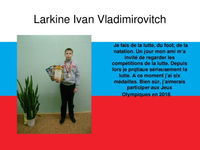Larkine Ivan Vladimirovitch  Je fais de la lutte, du foot, de la natation. Un jour mon ami m’a invité de regarder les compétitions de la lutte. Depuis lors je prqtiaue sérieusement la lutte. A ce moment j’ai six médailles. Bien sûr, j’aimerais participer aux Jeux  Olympiques en 2018 .  