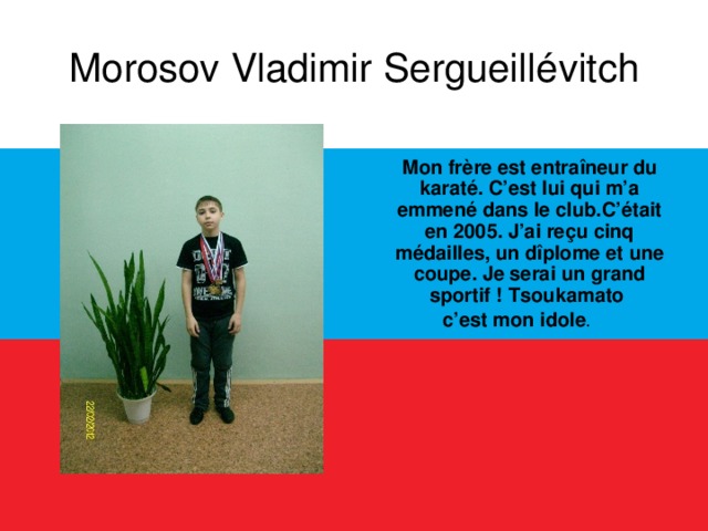 Morosov Vladimir Sergueillévitch  Mon frère est entraîneur du karaté. C’est lui qui m’a emmené dans le club.C’était en 2005. J’ai reçu cinq médailles, un dîplome et une coupe. Je serai un grand sportif ! Tsoukamato c’est mon idole .  