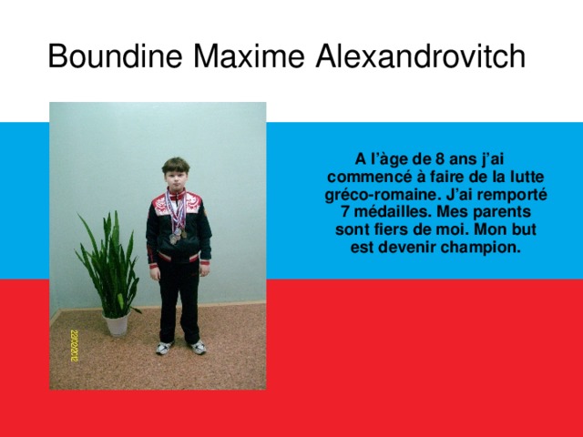 Boundine Maxime Alexandrovitch    A l’àge de 8 ans j’ai commencé à faire de la lutte gréco-romaine. J’ai remporté 7 médailles. Mes parents sont fiers de moi. Mon but est devenir champion.  