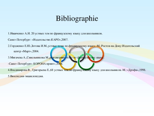  Bibliographie   1.Иванченко А.И. 20 устных тем по французскому языку для школьников. Санкт-Петербург: «Издательство.КАРО»,2007. 2.Гордиенко Е.Ю.,Зотова И.М.,устные темы по французскому языку.-М.-Ростов-на-Дону:Издательский центр «Март»,2004. 3.Мигачева А.,Синельникова М.,разговорные темы по французскому языку. -Санкт-Петербург» КОРОНА принт»,2004. 4.Владимирова В., Григорьева Е.,68 устных тем по французскому языку для школьников.-М.:»Дрофа»,1998. 5.Викепедия-энциклопедия.  