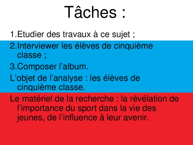 Tâches :   1.Etudier des travaux à ce sujet ; 2.Interviewer les élèves de cinquième classe ; 3.Composer l’album. L’objet de l’analyse : les élèves de cinquième classe. Le matériel de la recherche : la révélation de l’importance du sport dans la vie des jeunes, de l’influence à leur avenir.  