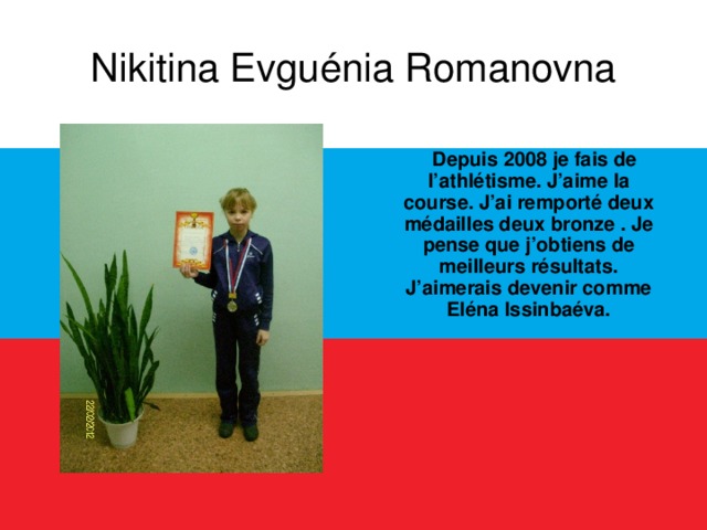 Nikitina Evguénia Romanovna  Depuis 2008 je fais de l’athlétisme. J’aime la course. J’ai remporté deux médailles deux bronze . Je pense que j’obtiens de meilleurs résultats. J’aimerais devenir comme Eléna Issinbaéva.  