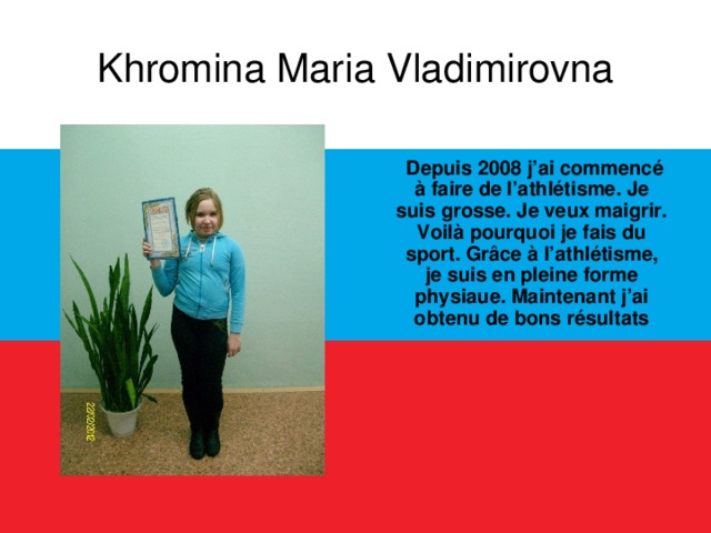 Khromina Maria Vladimirovna  Depuis 2008 j’ai commencé à faire de l’athlétisme. Je suis grosse. Je veux maigrir. Voilà pourquoi je fais du sport. Grâce à l’athlétisme, je suis en pleine forme physiaue. Maintenant j’ai obtenu de bons résultats  