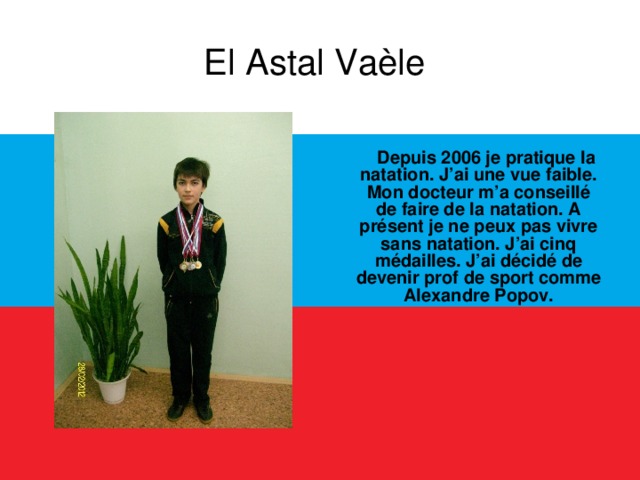 El Astal Vaèle   Depuis 2006 je pratique la natation. J’ai une vue faible. Mon docteur m’a conseillé de faire de la natation. A présent je ne peux pas vivre sans natation. J’ai cinq médailles. J’ai décidé de devenir prof de sport comme Alexandre Popov.  