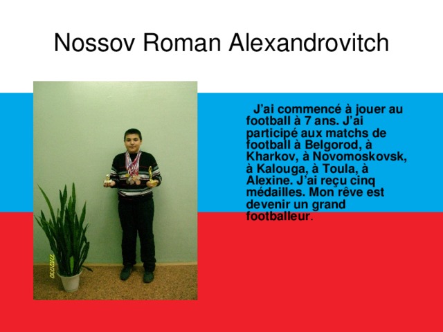Nossov Roman Alexandrovitch  J’ai commencé à jouer au football à 7 ans. J’ai participé aux matchs de football à Belgorod, à Kharkov, à Novomoskovsk, à Kalouga, à Toula, à Alexine. J’ai reçu cinq médailles. Mon rêve est devenir un grand footballeur .  