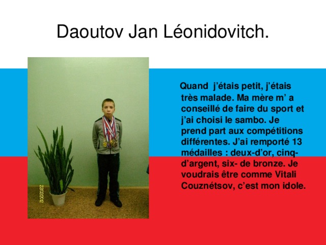 Daoutov Jan Léonidovitch.  Quand j’étais petit, j’étais très malade. Ma mère m’ a conseillé de faire du sport et j’ai choisi le sambo. Je prend part aux compétitions différentes. J’ai remporté 13 médailles : deux-d’or, cinq- d’argent, six- de bronze. Je voudrais être comme Vitali Couznétsov, c’est mon idole.  