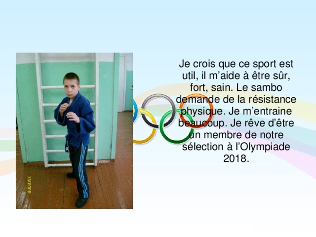 Je crois que ce sport est util, il m’aide à être sûr, fort, sain. Le sambo demande de la résistance physique. Je m’entraine beaucoup. Je rêve d’être un membre de notre sélection à l’Olympiade 2018.  