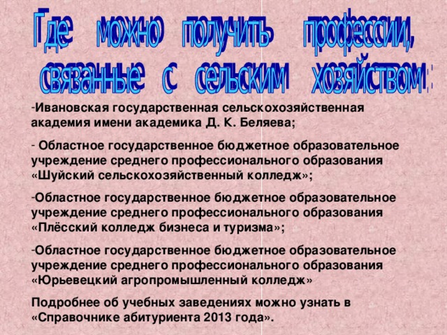 Ивановская государственная сельскохозяйственная академия имени академика Д. К. Беляева;  Областное государственное бюджетное образовательное учреждение среднего профессионального образования «Шуйский сельскохозяйственный колледж»; Областное государственное бюджетное образовательное учреждение среднего профессионального образования «Плёсский колледж бизнеса и туризма»; Областное государственное бюджетное образовательное учреждение среднего профессионального образования «Юрьевецкий агропромышленный колледж» Подробнее об учебных заведениях можно узнать в «Справочнике абитуриента 2013 года».  