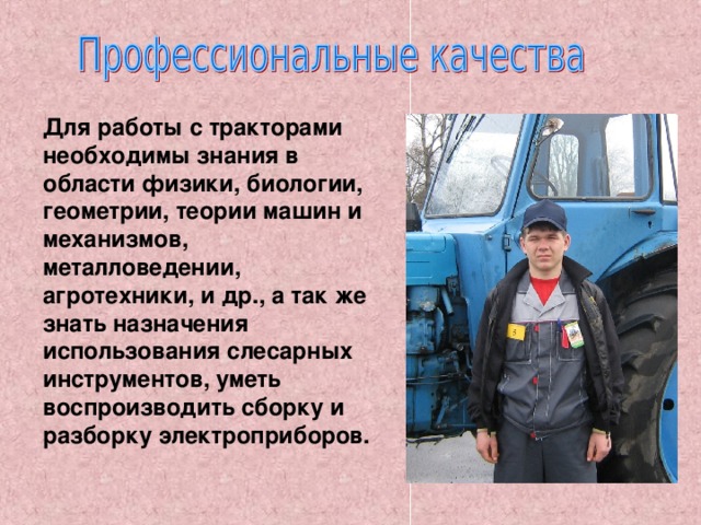 Для работы с тракторами необходимы знания в области физики, биологии, геометрии, теории машин и механизмов, металловедении, агротехники, и др., а так же знать назначения использования слесарных инструментов, уметь воспроизводить сборку и разборку электроприборов.  