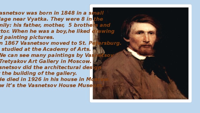  Vasnetsov was born in 1848 in a small village near Vyatka. They were 8 in the family: his father, mother, 5 brothers and Victor. When he was a boy,he liked drawing and painting pictures.  In 1867 Vasnetsov moved to St. Petersburg. He studied at the Academy of Arts.  We can see many paintings by Vasnetsov in Tretyakov Art Gallery in Moscow. Vasnetsov did the architectural design for the building of the gallery.  He died in 1926 in his house in Moscow. Now it’s the Vasnetsov House Museum. 