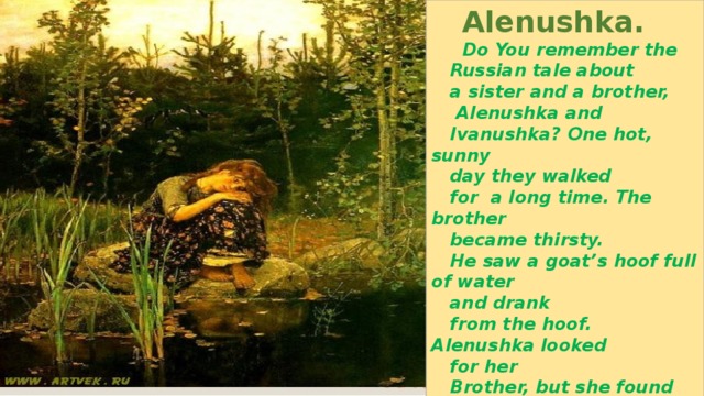  Alenushka.  Do You remember the  Russian tale about  a sister and a brother,  Alenushka and  Ivanushka? One hot, sunny  day they walked  for a long time. The brother  became thirsty.  He saw a goat’s hoof full of water  and drank  from the hoof. Alenushka looked  for her  Brother, but she found only a  white kid. She  sat down on a rock near the lake  and cried. 