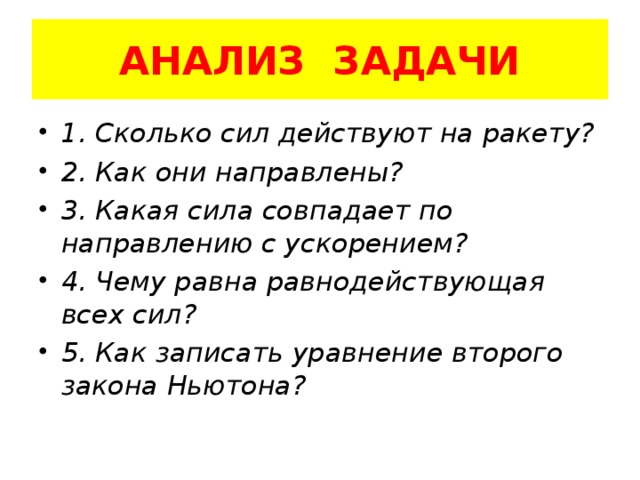 АНАЛИЗ ЗАДАЧИ 1. Сколько сил действуют на ракету? 2. Как они направлены? 3. Какая сила совпадает по направлению с ускорением? 4. Чему равна равнодействующая всех сил? 5. Как записать уравнение второго закона Ньютона? 