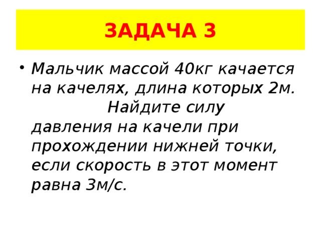 ЗАДАЧА 3 Мальчик массой 40кг качается на качелях, длина которых 2м. Найдите силу давления на качели при прохождении нижней точки, если скорость в этот момент равна 3м/с. 