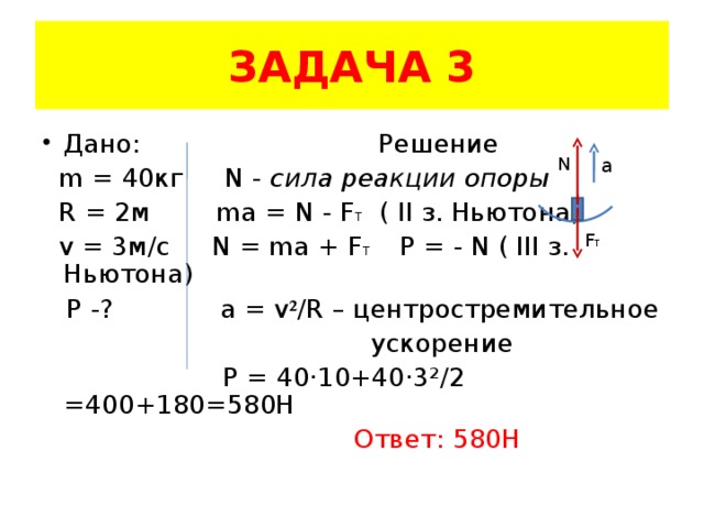 ЗАДАЧА 3 Дано: Решение  m = 40 кг  N - сила реакции опоры  R = 2 м   ma = N - F T ( II з. Ньютона)  v = 3 м/с N = ma + F T  Р = - N ( III з. Ньютона)   P -?  a = v ² /R  – центростремительное  ускорение  Р = 40 ·10+40·3²/2 =400+180=580H  Ответ: 580Н  N a F T 