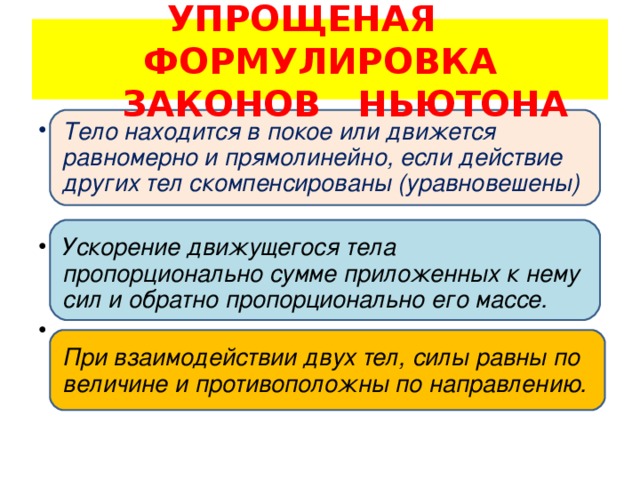 УПРОЩЕНАЯ ФОРМУЛИРОВКА  ЗАКОНОВ НЬЮТОНА Тело находится в покое или движется равномерно и прямолинейно, если действие других тел скомпенсированы (уравновешены)  Ускорение движущегося тела пропорционально сумме приложенных к нему сил и обратно пропорционально его массе.  При взаимодействии двух тел, силы равны по величине и противоположны по направлению.   