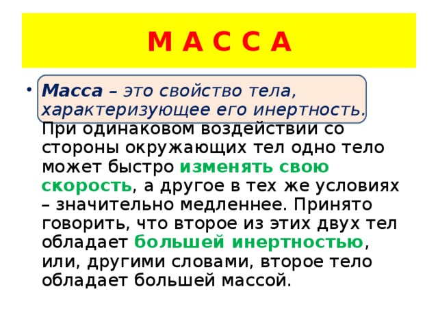 М А С С А Масса – это свойство тела, характеризующее его инертность. При одинаковом воздействии со стороны окружающих тел одно тело может быстро изменять свою скорость , а другое в тех же условиях – значительно медленнее. Принято говорить, что второе из этих двух тел обладает большей инертностью , или, другими словами, второе тело обладает большей массой. 