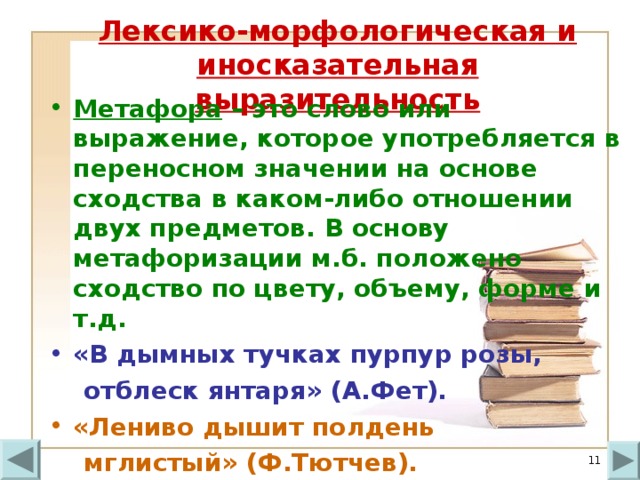 Лексико-морфологическая и иносказательная выразительность Метафора – это слово или выражение, которое употребляется в переносном значении на основе сходства в каком-либо отношении двух предметов. В основу метафоризации м.б. положено сходство по цвету, объему, форме и т.д. «В дымных тучках пурпур розы,  отблеск янтаря» (А.Фет). «Лениво дышит полдень  мглистый» (Ф.Тютчев).  