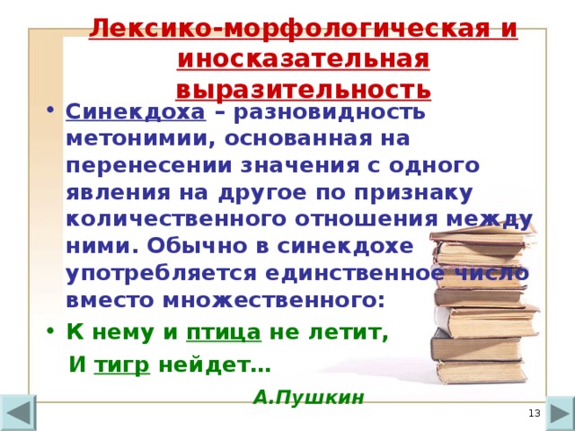 Лексико-морфологическая и иносказательная выразительность Синекдоха – разновидность метонимии, основанная на перенесении значения с одного явления на другое по признаку количественного отношения между ними. Обычно в синекдохе употребляется единственное число вместо множественного: К нему и птица не летит,  И тигр нейдет…  А.Пушкин  