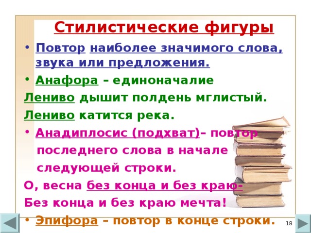 Стилистические фигуры Повтор  наиболее значимого слова, звука или предложения. Анафора – единоначалие Лениво дышит полдень мглистый. Лениво катится река. Анадиплосис (подхват) – повтор  последнего слова в начале  следующей строки. О, весна без конца и без краю- Без конца и без краю мечта! Эпифора – повтор в конце строки.   