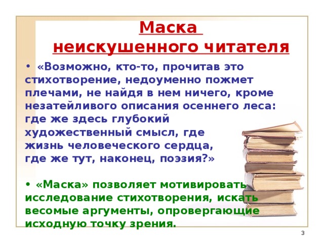 Маска  неискушенного читателя «Возможно, кто-то, прочитав это стихотворение, недоуменно пожмет плечами, не найдя в нем ничего, кроме незатейливого описания осеннего леса: где же здесь глубокий художественный смысл, где жизнь человеческого сердца, где же тут, наконец, поэзия?»  •  «Маска» позволяет мотивировать исследование стихотворения, искать весомые аргументы, опровергающие исходную точку зрения.  